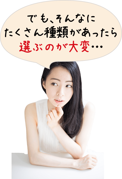 でも、そんなに たくさん種類があったら 選ぶのが大変…